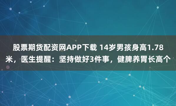 股票期貨配資網(wǎng)APP下載 14歲男孩身高1.78米，醫(yī)生提醒：堅持做好3件事，健脾養(yǎng)胃長高個